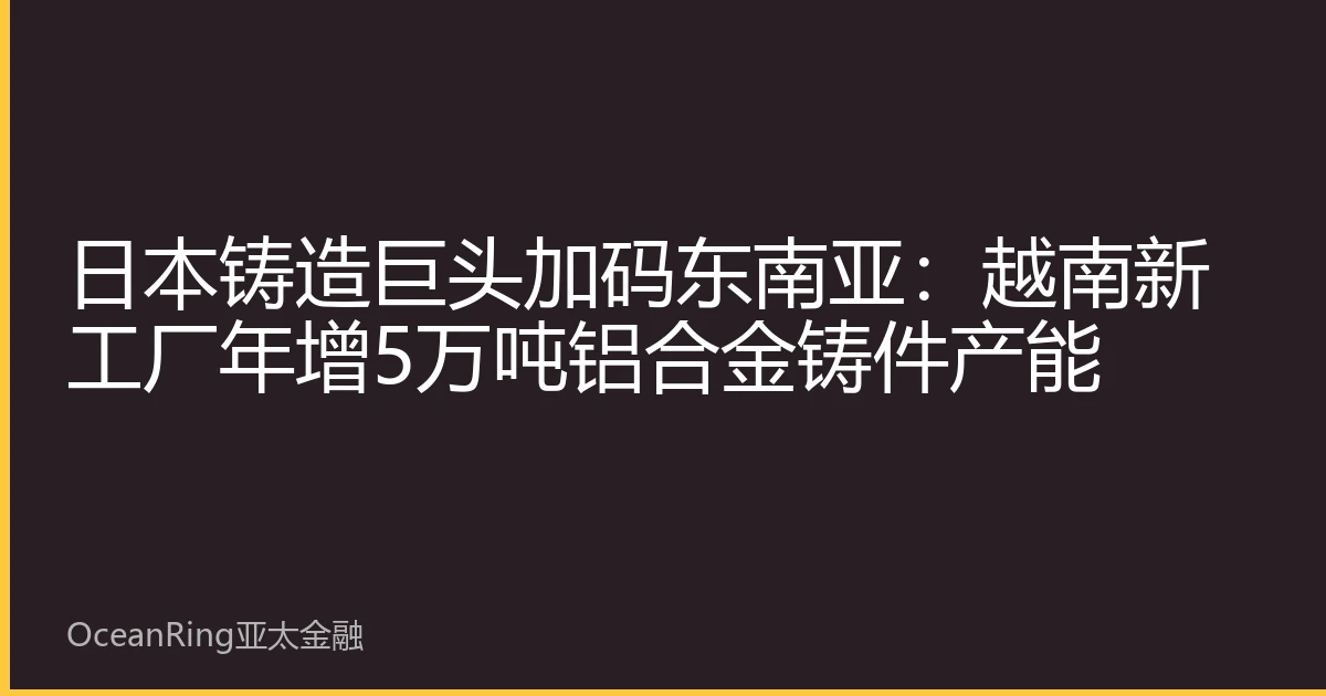 日本铸造巨头加码东南亚：越南新工厂年增5万吨铝合金铸件产能