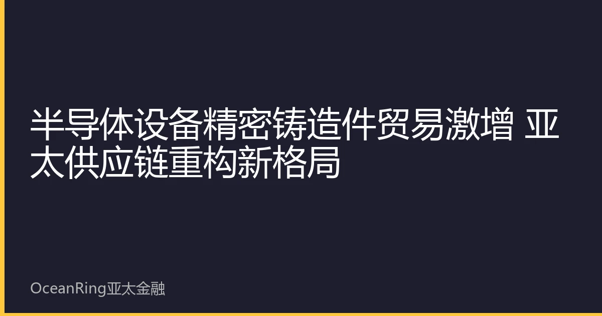 半导体设备精密铸造件贸易激增 亚太供应链重构新格局