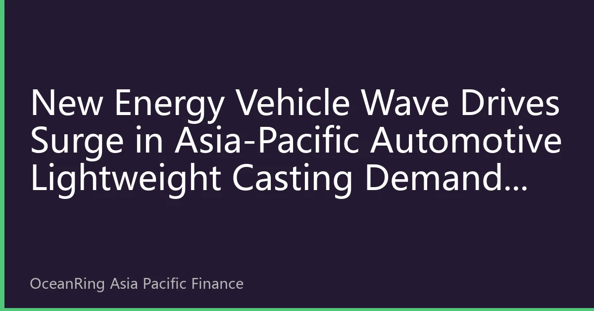 New Energy Vehicle Wave Drives Surge in Asia-Pacific Automotive Lightweight Casting Demand: Industrial Chain Restructuring and Investment Opportunity Analysis