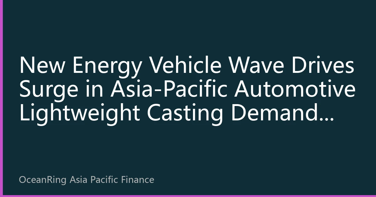 New Energy Vehicle Wave Drives Surge in Asia-Pacific Automotive Lightweight Casting Demand: Industrial Chain Restructuring and Investment Opportunity Analysis