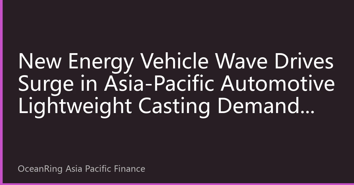 New Energy Vehicle Wave Drives Surge in Asia-Pacific Automotive Lightweight Casting Demand: Industrial Chain Restructuring and Investment Opportunity Analysis