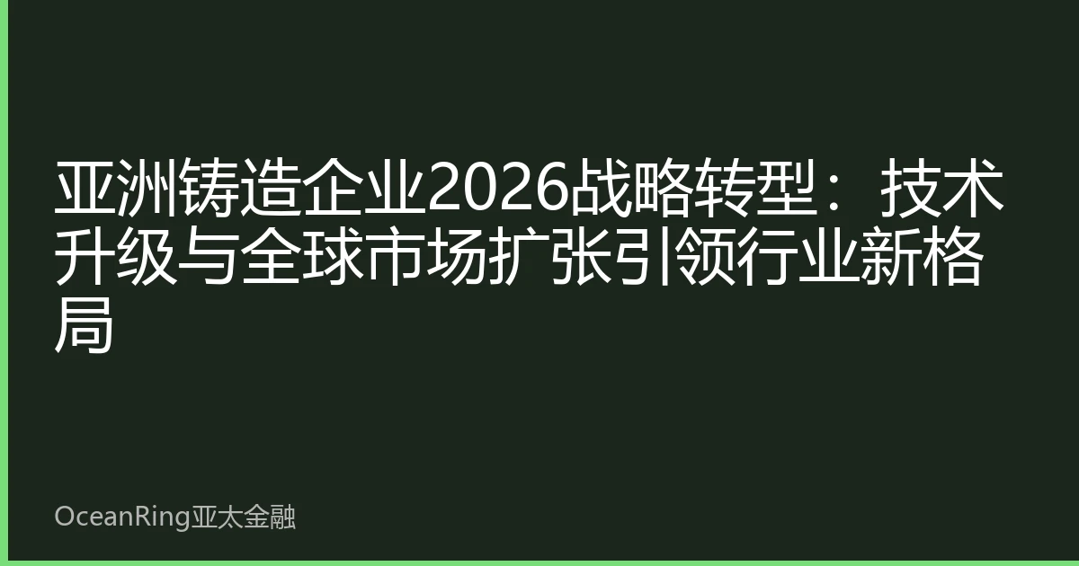 亚洲铸造企业2026战略转型：技术升级与全球市场扩张引领行业新格局