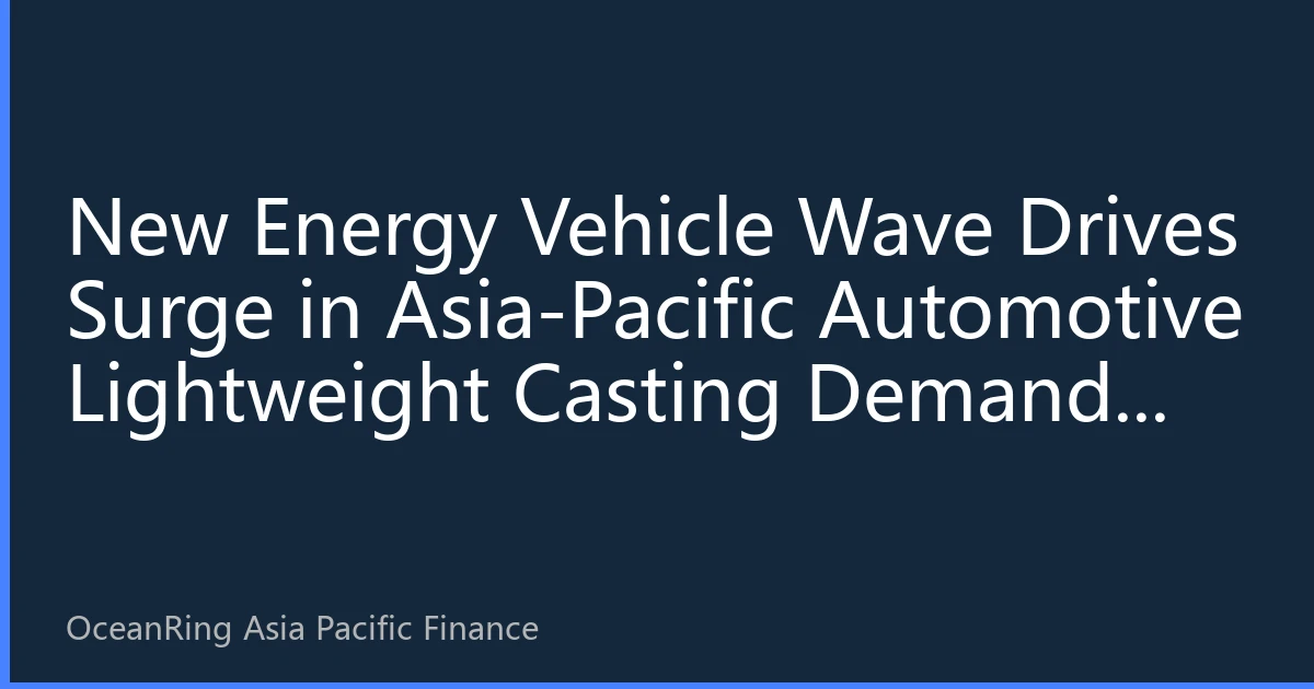 New Energy Vehicle Wave Drives Surge in Asia-Pacific Automotive Lightweight Casting Demand: Industrial Chain Restructuring and Investment Opportunity Analysis